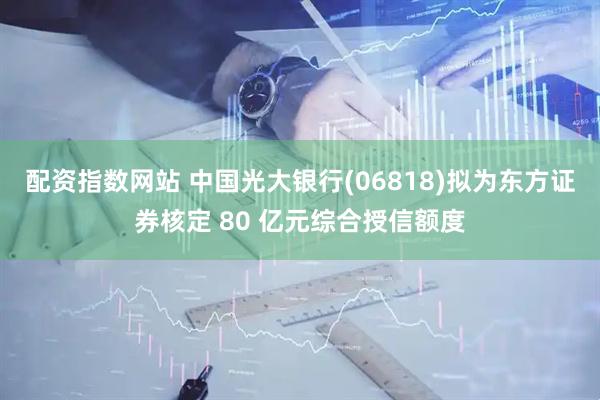 配资指数网站 中国光大银行(06818)拟为东方证券核定 80 亿元综合授信额度