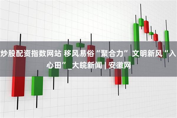 炒股配资指数网站 移风易俗“聚合力” 文明新风“入心田”_大皖新闻 | 安徽网