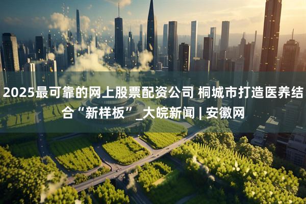 2025最可靠的网上股票配资公司 桐城市打造医养结合“新样板”_大皖新闻 | 安徽网