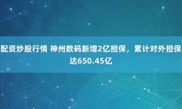 配资炒股行情 神州数码新增2亿担保，累计对外担保达650.45亿