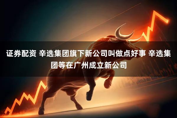 证券配资 辛选集团旗下新公司叫做点好事 辛选集团等在广州成立新公司