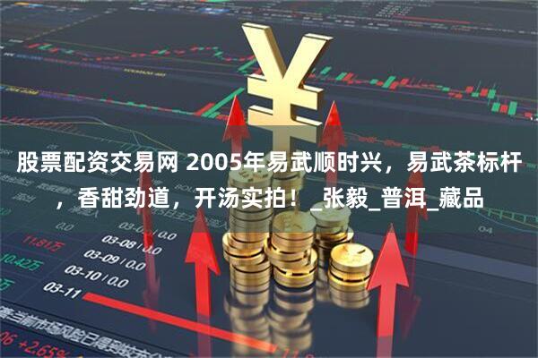 股票配资交易网 2005年易武顺时兴，易武茶标杆，香甜劲道，开汤实拍！_张毅_普洱_藏品