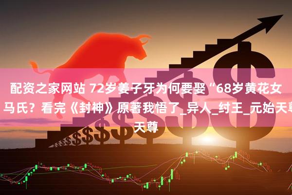 配资之家网站 72岁姜子牙为何要娶“68岁黄花女”马氏？看完《封神》原著我悟了_异人_纣王_元始天尊