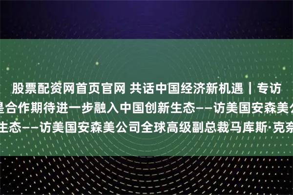 股票配资网首页官网 共话中国经济新机遇｜专访：供应链韧性的核心是合作　期待进一步融入中国创新生态——访美国安森美公司全球高级副总裁马库斯·克奈费尔
