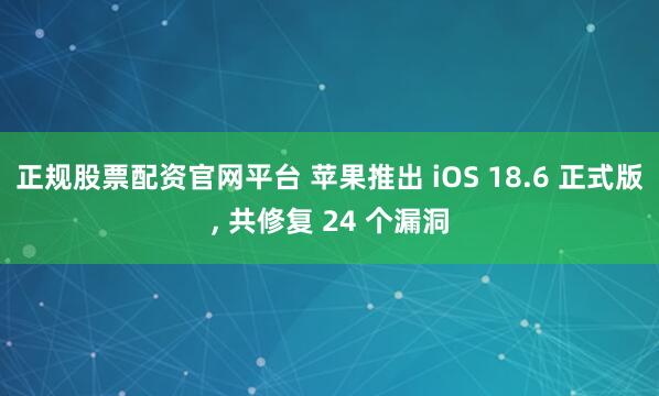 正规股票配资官网平台 苹果推出 iOS 18.6 正式版, 共修复 24 个漏洞