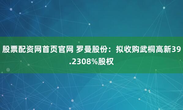 股票配资网首页官网 罗曼股份：拟收购武桐高新39.2308%股权