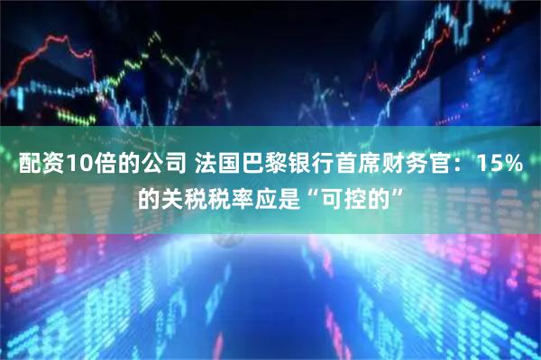 配资10倍的公司 法国巴黎银行首席财务官：15%的关税税率应是“可控的”