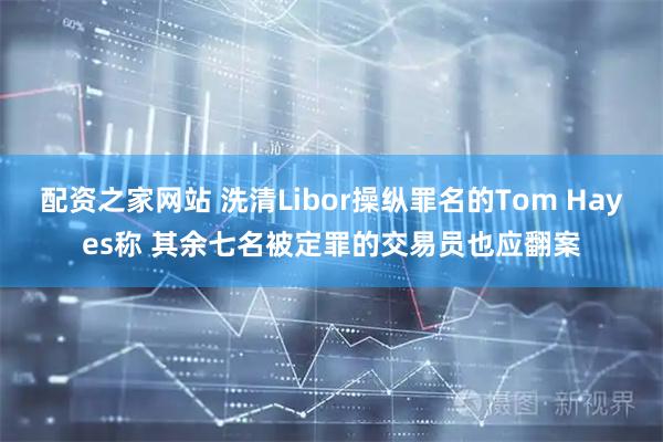 配资之家网站 洗清Libor操纵罪名的Tom Hayes称 其余七名被定罪的交易员也应翻案