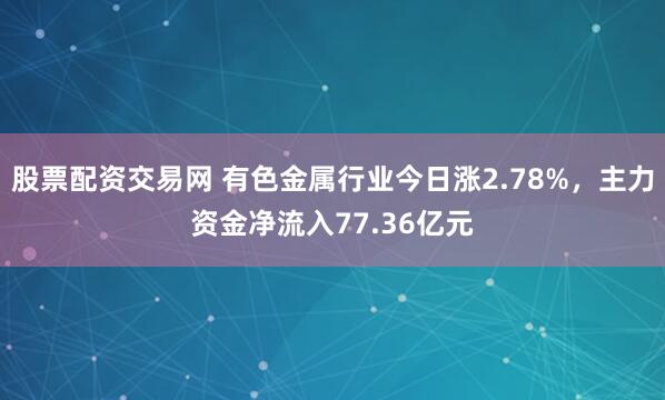 股票配资交易网 有色金属行业今日涨2.78%，主力资金净流入77.36亿元