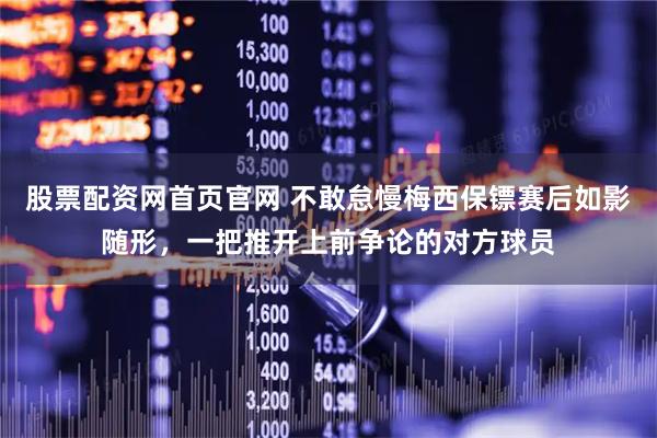 股票配资网首页官网 不敢怠慢梅西保镖赛后如影随形，一把推开上前争论的对方球员