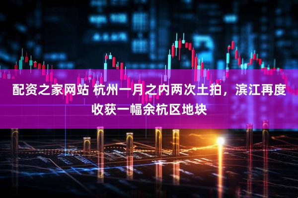 配资之家网站 杭州一月之内两次土拍，滨江再度收获一幅余杭区地块