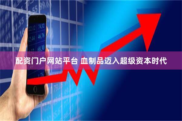 配资门户网站平台 血制品迈入超级资本时代