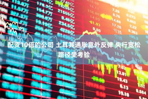 配资10倍的公司 土耳其通胀意外反弹 央行宽松路径受考验