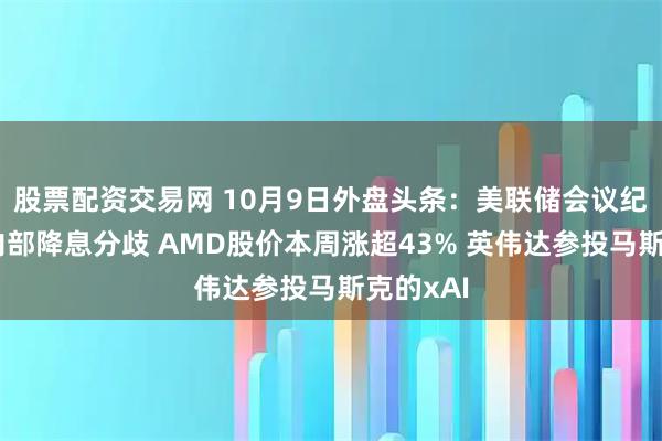 股票配资交易网 10月9日外盘头条：美联储会议纪要显示内部降息分歧 AMD股价本周涨超43% 英伟达参投马斯克的xAI